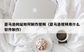 清镇亚马逊网站如何制作视频（亚马逊视频用什么软件制作）