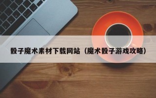 清镇骰子魔术素材下载网站（魔术骰子游戏攻略）